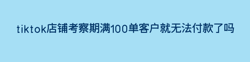 tiktok店铺考察期满100单客户就无法付款了吗