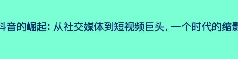 抖音的崛起：从社交媒体到短视频巨头，一个时代的缩影