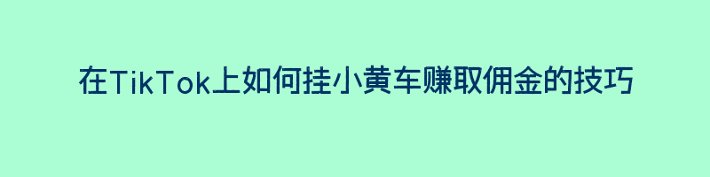 在TikTok上如何挂小黄车赚取佣金的技巧