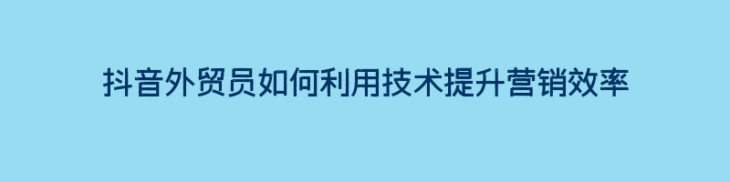 抖音外贸员如何利用技术提升营销效率