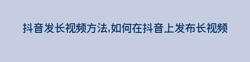 抖音发长视频方法,如何在抖音上发布长视频