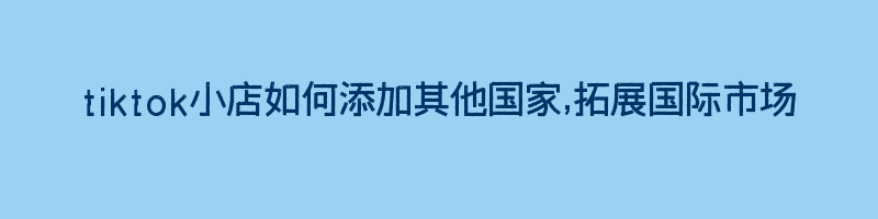 tiktok小店如何添加其他国家,拓展国际市场