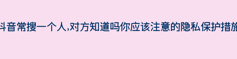 抖音常搜一个人,对方知道吗你应该注意的隐私保护措施