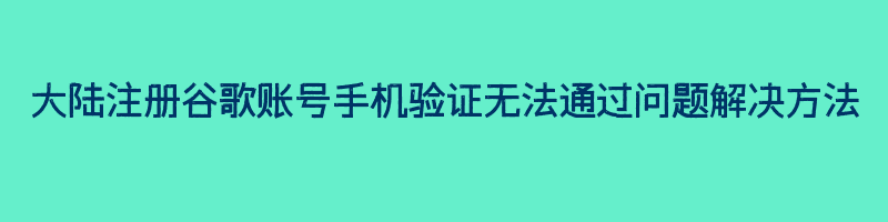 大陆注册谷歌账号手机验证无法通过问题解决方法