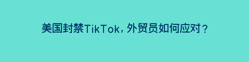 美国封禁TikTok，外贸员如何应对？