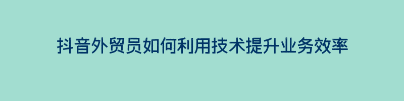 抖音外贸员如何利用技术提升业务效率