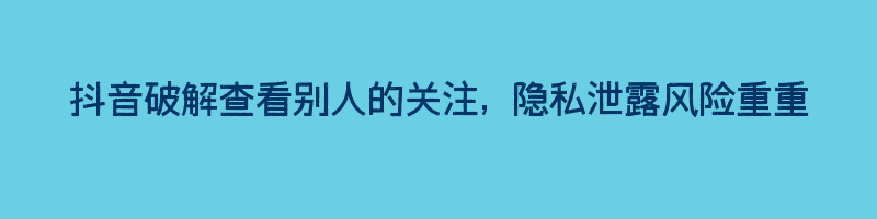 抖音破解查看别人的关注, 隐私泄露风险重重