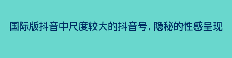 国际版抖音中尺度较大的抖音号，隐秘的性感呈现