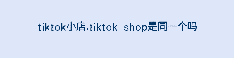 tiktok小店,tiktok shop是同一个吗