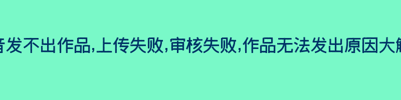 抖音发不出作品,上传失败,审核失败,作品无法发出原因大解析