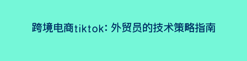 跨境电商tiktok：外贸员的技术策略指南