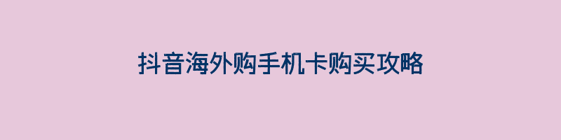 抖音海外购手机卡购买攻略