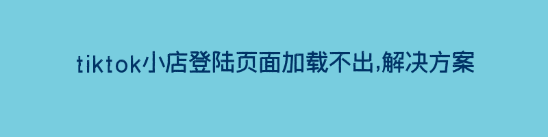 tiktok小店登陆页面加载不出,解决方案