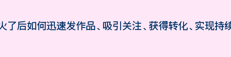 视频火了后如何迅速发作品、吸引关注、获得转化、实现持续运营