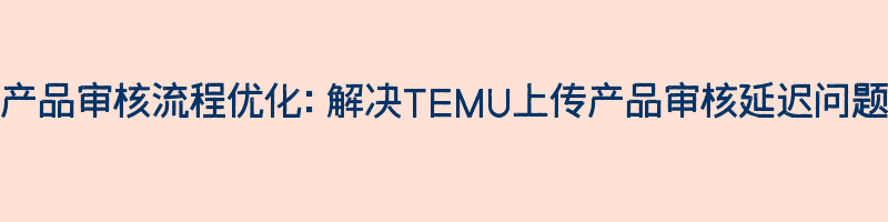 产品审核流程优化：解决TEMU上传产品审核延迟问题