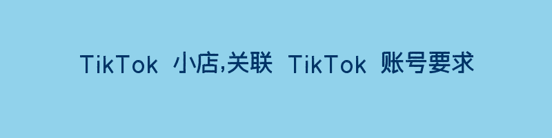 TikTok 小店,关联 TikTok 账号要求