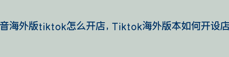 抖音海外版tiktok怎么开店，Tiktok海外版本如何开设店铺