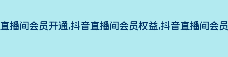 抖音直播间会员开通,抖音直播间会员权益,抖音直播间会员购买