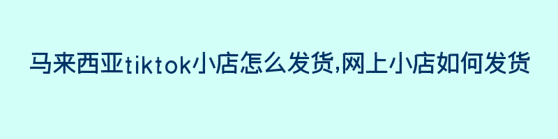 马来西亚tiktok小店怎么发货,网上小店如何发货