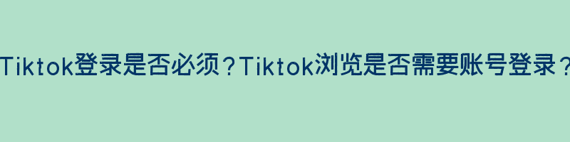 Tiktok登录是否必须？Tiktok浏览是否需要账号登录？