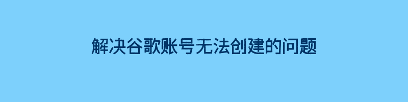 解决谷歌账号无法创建的问题