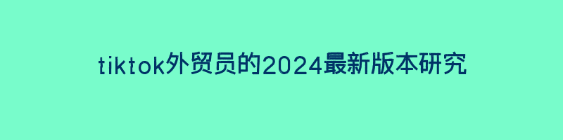 tiktok外贸员的2024最新版本研究