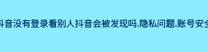 抖音没有登录看别人抖音会被发现吗,隐私问题,账号安全